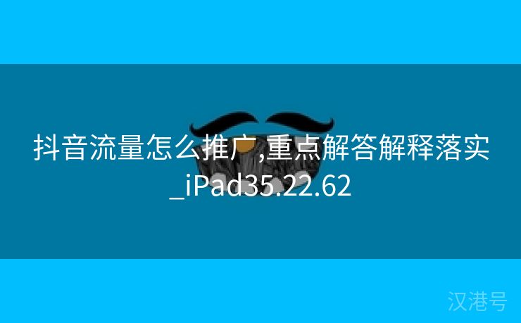 抖音流量怎么推广,重点解答解释落实_iPad35.22.62