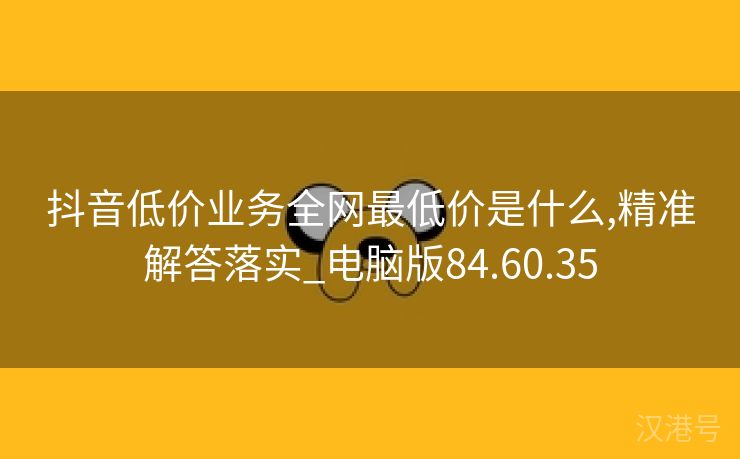 抖音低价业务全网最低价是什么,精准解答落实_电脑版84.60.35