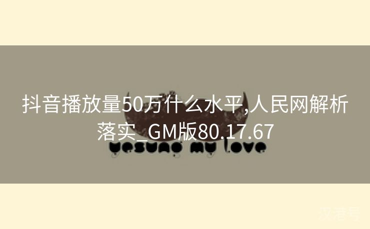 抖音播放量50万什么水平,人民网解析落实_GM版80.17.67