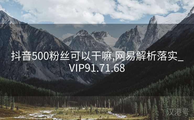 抖音500粉丝可以干嘛,网易解析落实_VIP91.71.68