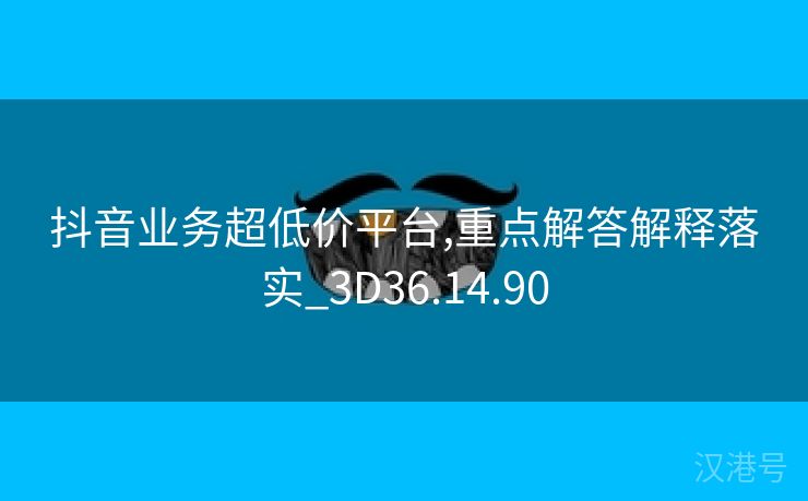 抖音业务超低价平台,重点解答解释落实_3D36.14.90