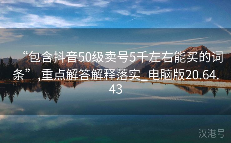 “包含抖音50级卖号5千左右能买的词条”,重点解答解释落实_电脑版20.64.43