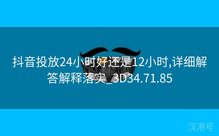 抖音投放24小时好还是12小时,详细解答解释落实_3D34.71.85