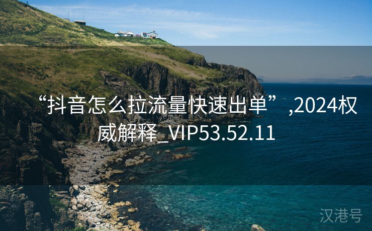 “抖音怎么拉流量快速出单”,2024权威解释_VIP53.52.11