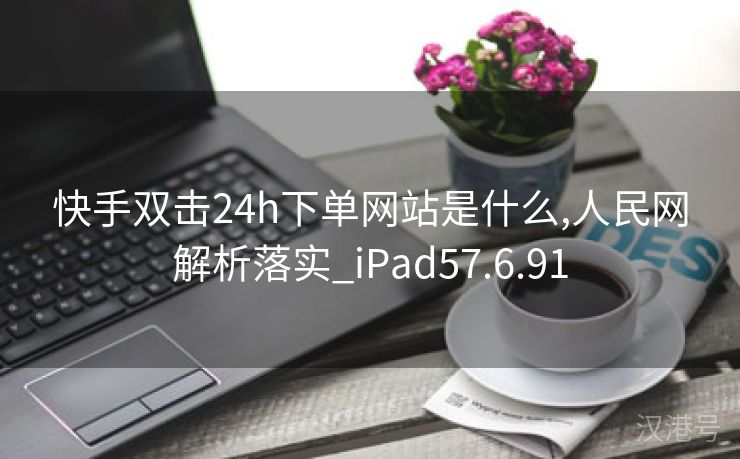 快手双击24h下单网站是什么,人民网解析落实_iPad57.6.91