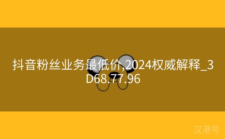 抖音粉丝业务最低价,2024权威解释_3D68.77.96