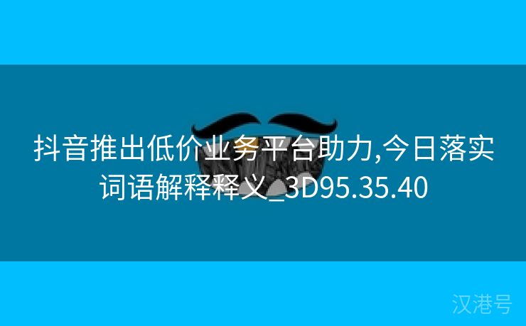 抖音推出低价业务平台助力,今日落实词语解释释义_3D95.35.40