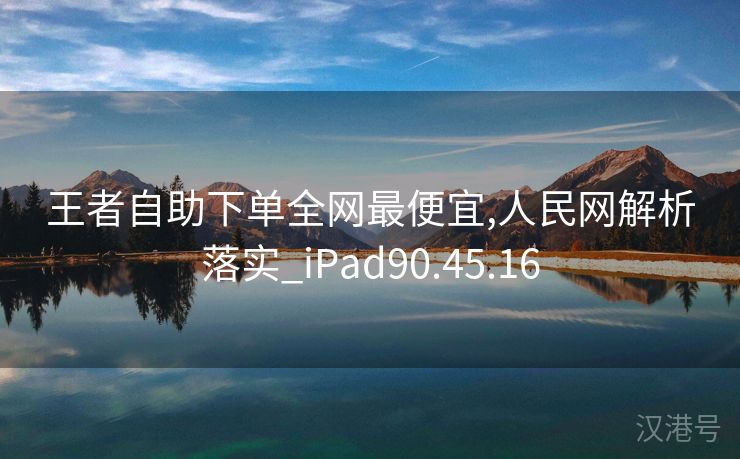 王者自助下单全网最便宜,人民网解析落实_iPad90.45.16