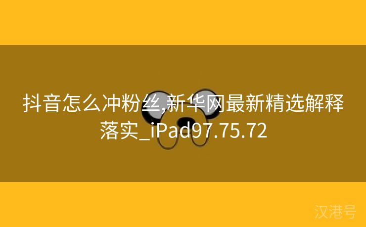 抖音怎么冲粉丝,新华网最新精选解释落实_iPad97.75.72