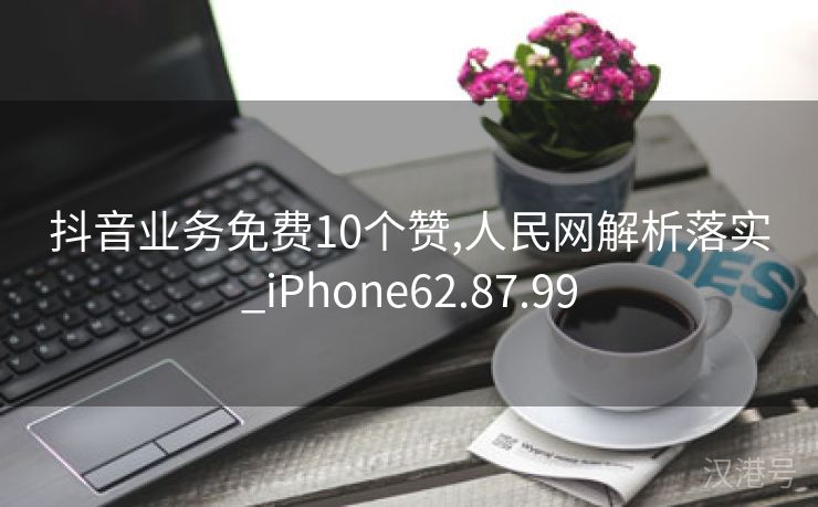 抖音业务免费10个赞,人民网解析落实_iPhone62.87.99