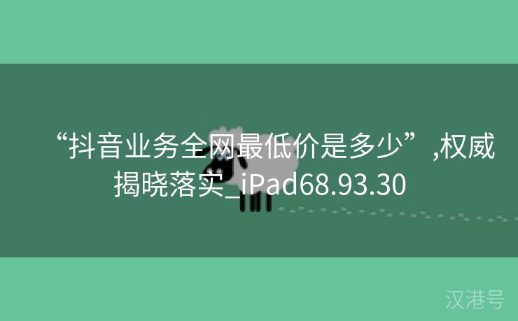 “抖音业务全网最低价是多少”,权威揭晓落实_iPad68.93.30