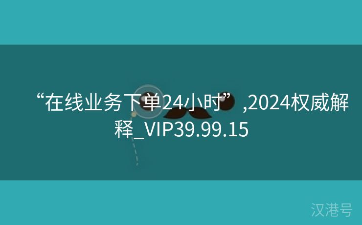 “在线业务下单24小时”,2024权威解释_VIP39.99.15