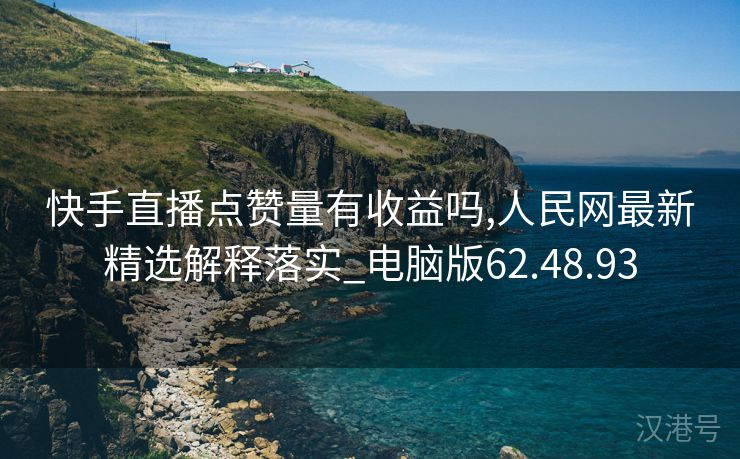 快手直播点赞量有收益吗,人民网最新精选解释落实_电脑版62.48.93