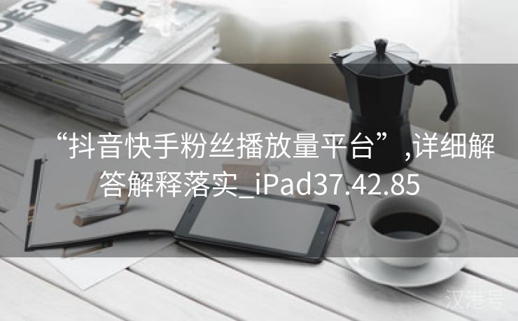 “抖音快手粉丝播放量平台”,详细解答解释落实_iPad37.42.85