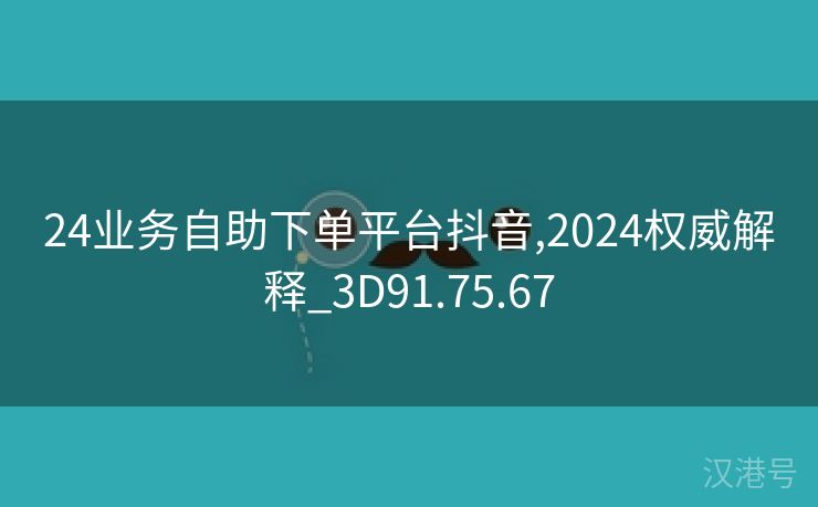 24业务自助下单平台抖音,2024权威解释_3D91.75.67