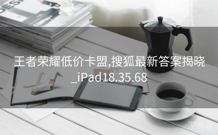 王者荣耀低价卡盟,搜狐最新答案揭晓_iPad18.35.68