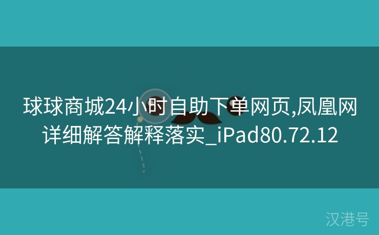 球球商城24小时自助下单网页,凤凰网详细解答解释落实_iPad80.72.12