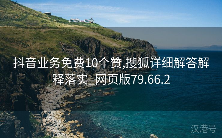 抖音业务免费10个赞,搜狐详细解答解释落实_网页版79.66.2