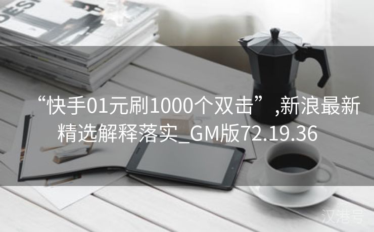 “快手01元刷1000个双击”,新浪最新精选解释落实_GM版72.19.36