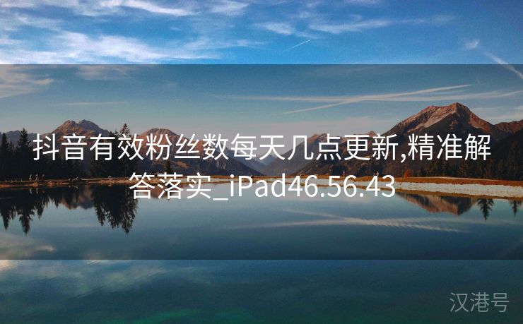 抖音有效粉丝数每天几点更新,精准解答落实_iPad46.56.43