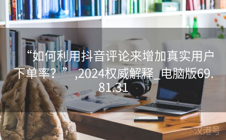 “如何利用抖音评论来增加真实用户下单率？”,2024权威解释_电脑版69.81.31