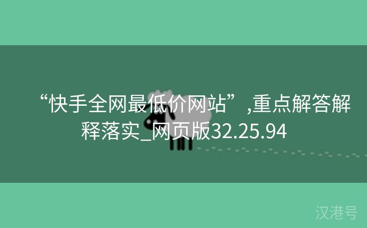 “快手全网最低价网站”,重点解答解释落实_网页版32.25.94