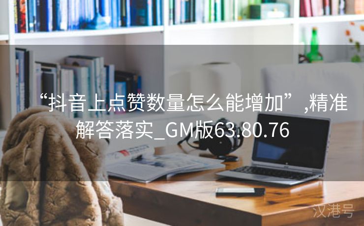 “抖音上点赞数量怎么能增加”,精准解答落实_GM版63.80.76