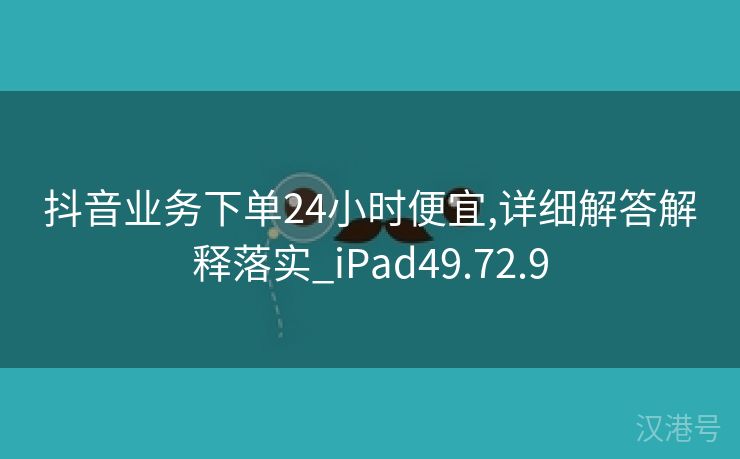 抖音业务下单24小时便宜,详细解答解释落实_iPad49.72.9