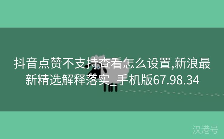 抖音点赞不支持查看怎么设置,新浪最新精选解释落实_手机版67.98.34