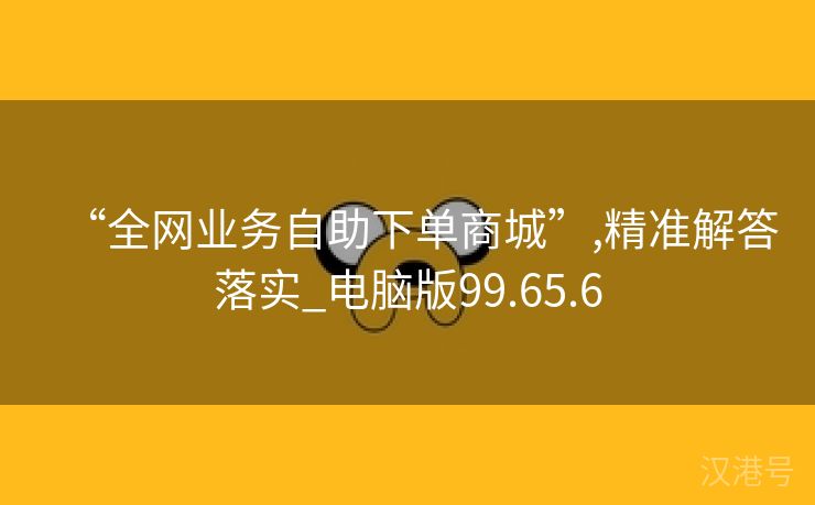 “全网业务自助下单商城”,精准解答落实_电脑版99.65.6