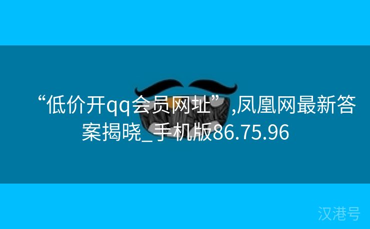 “低价开qq会员网址”,凤凰网最新答案揭晓_手机版86.75.96