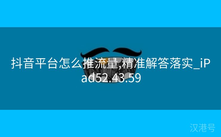 抖音平台怎么推流量,精准解答落实_iPad52.43.59