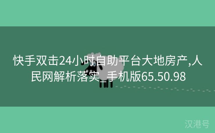 快手双击24小时自助平台大地房产,人民网解析落实_手机版65.50.98