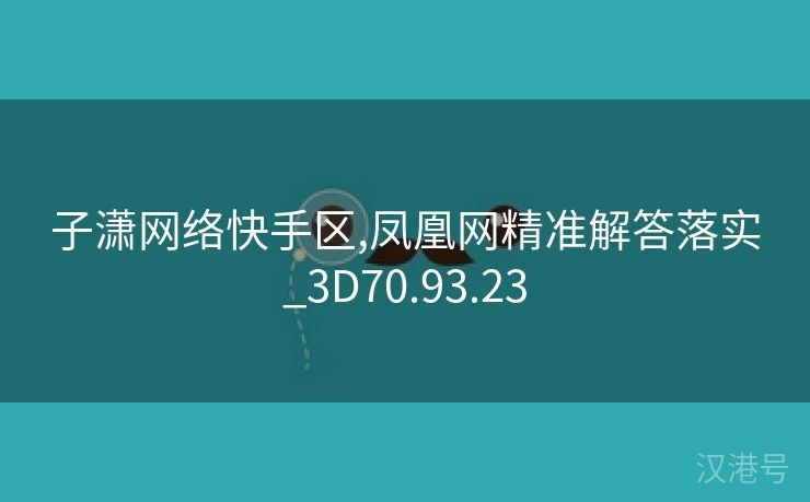 子潇网络快手区,凤凰网精准解答落实_3D70.93.23