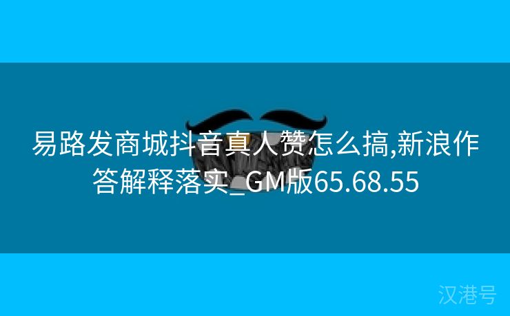 易路发商城抖音真人赞怎么搞,新浪作答解释落实_GM版65.68.55