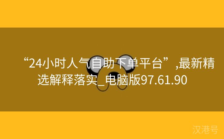 “24小时人气自助下单平台”,最新精选解释落实_电脑版97.61.90