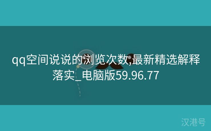 qq空间说说的浏览次数,最新精选解释落实_电脑版59.96.77