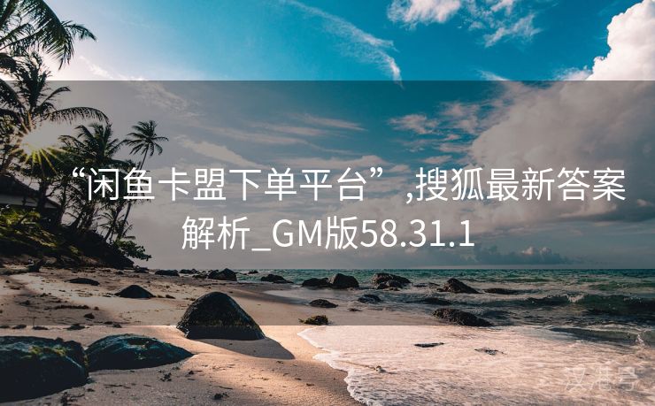 “闲鱼卡盟下单平台”,搜狐最新答案解析_GM版58.31.1