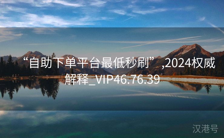 “自助下单平台最低秒刷”,2024权威解释_VIP46.76.39