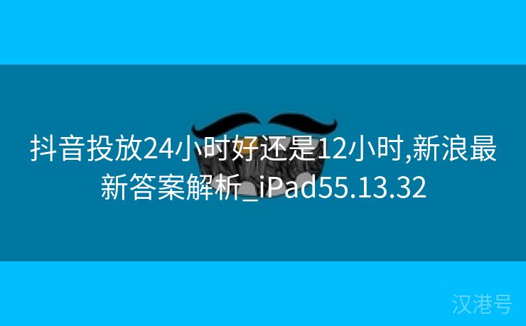 抖音投放24小时好还是12小时,新浪最新答案解析_iPad55.13.32