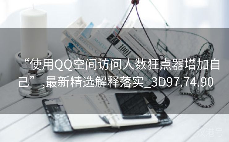 “使用QQ空间访问人数狂点器增加自己”,最新精选解释落实_3D97.74.90