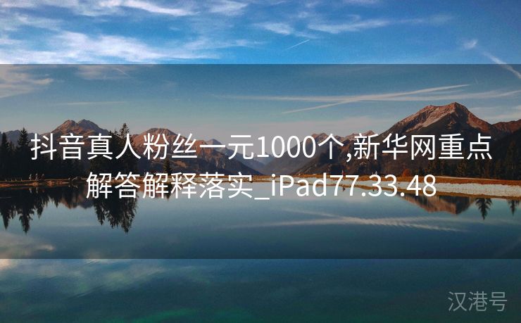 抖音真人粉丝一元1000个,新华网重点解答解释落实_iPad77.33.48