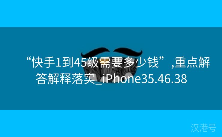 “快手1到45级需要多少钱”,重点解答解释落实_iPhone35.46.38