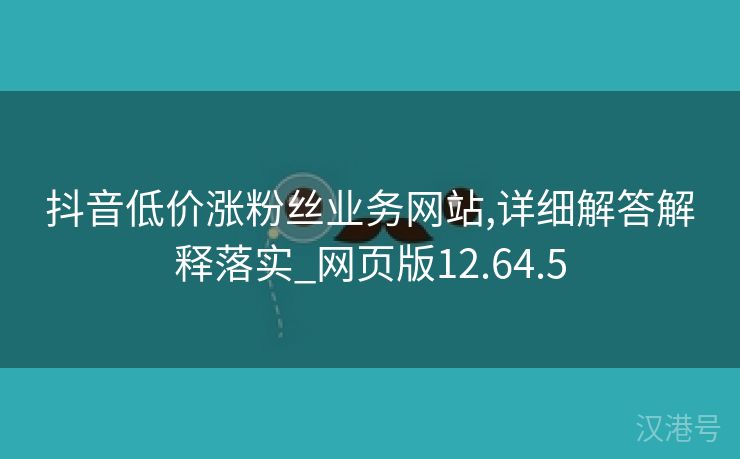 抖音低价涨粉丝业务网站,详细解答解释落实_网页版12.64.5