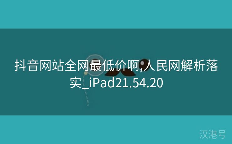 抖音网站全网最低价啊,人民网解析落实_iPad21.54.20