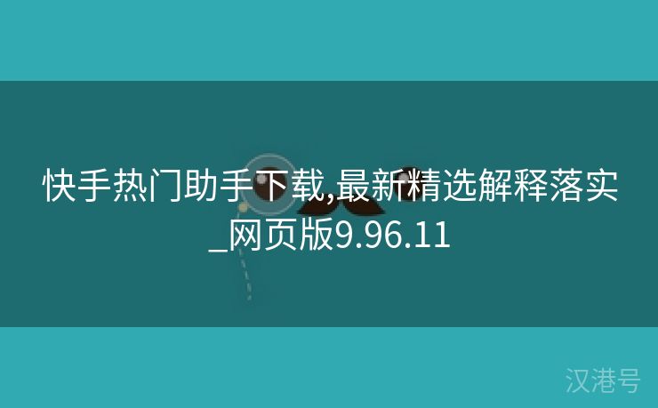 快手热门助手下载,最新精选解释落实_网页版9.96.11