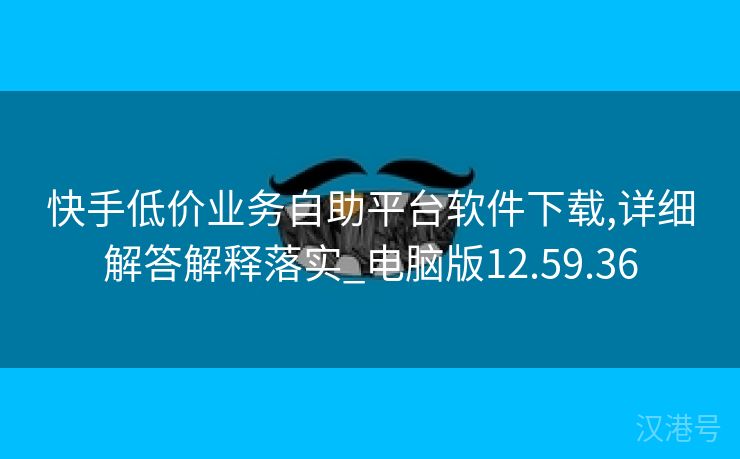 快手低价业务自助平台软件下载,详细解答解释落实_电脑版12.59.36