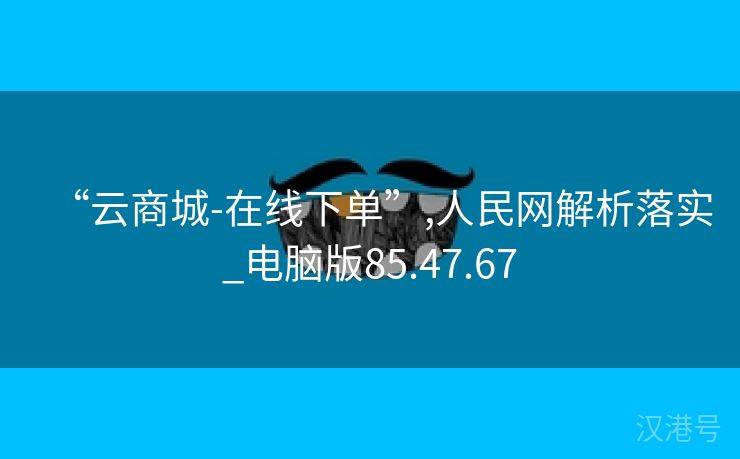 “云商城-在线下单”,人民网解析落实_电脑版85.47.67