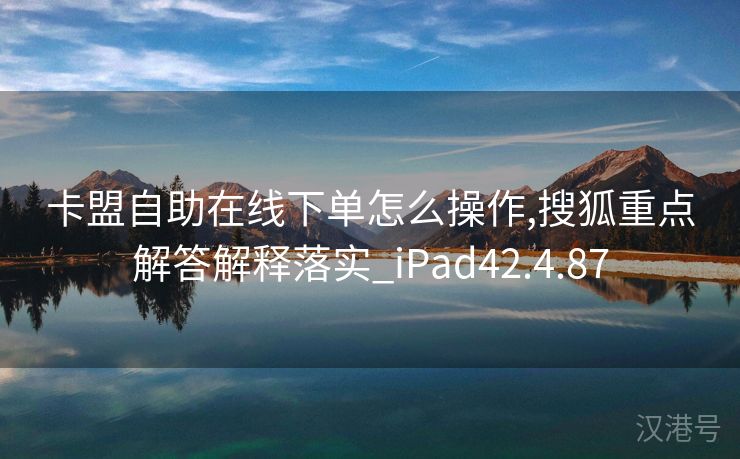 卡盟自助在线下单怎么操作,搜狐重点解答解释落实_iPad42.4.87