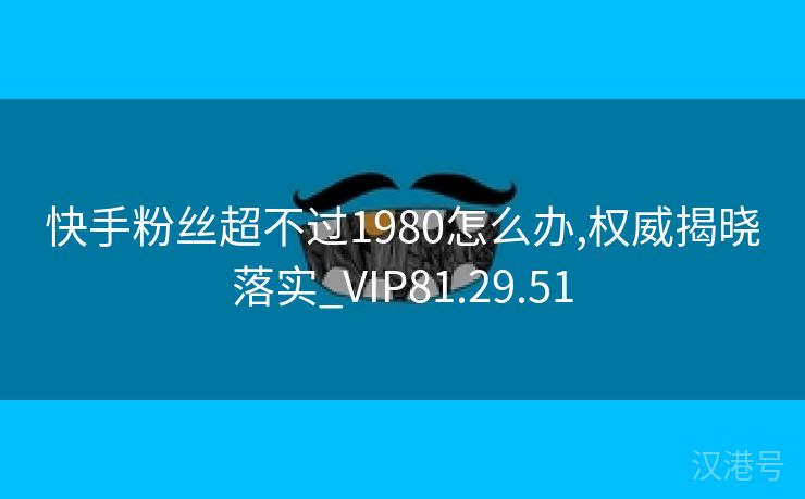 快手粉丝超不过1980怎么办,权威揭晓落实_VIP81.29.51